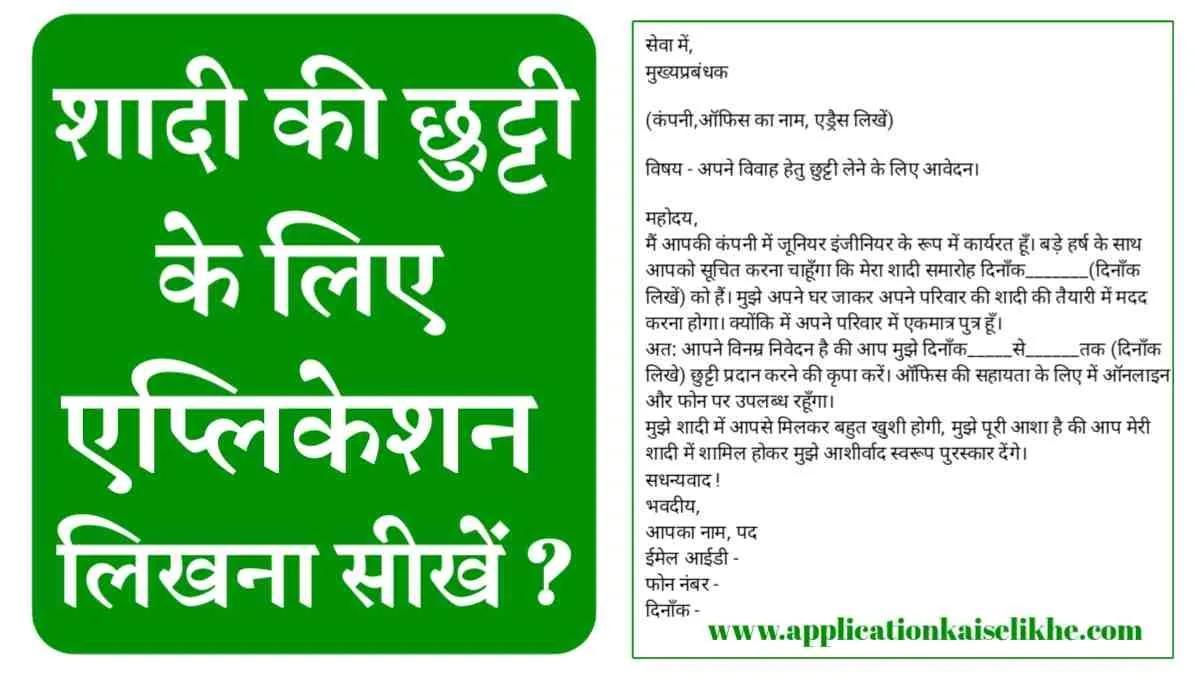 सेवा में,मुख्यप्रबंधक(कंपनी,ऑफिस का नाम, एड्रैस लिखें)विषय - अपने विवाह हेतु छुट्टी लेने के लिए आवेदन।महोदय,मैं आपकी कंपनी में जूनियर इंजीनियर के रूप में कार्यरत हूँ। बड़े हर्ष के साथ आपको सूचित करना चाहूँगा कि मेरा शादी समारोह दिनाँक_______(दिनाँक लिखें) को हैं। मुझे अपने घर जाकर अपने परिवार की शादी की तैयारी में मदद करना होगा। क्योंकि में अपने परिवार में एकमात्र पुत्र हूँ।अत: आपने विनम्र निवेदन है की आप मुझे दिनाँक_____से______तक (दिनाँक लिखे) छुट्टी प्रदान करने की कृपा करें। ऑफिस की सहायता के लिए में ऑनलाइन और फोन पर उपलब्ध रहूँगा।मुझे शादी में आपसे मिलकर बहुत खुशी होगी, मुझे पूरी आशा है की आप मेरी शादी में शामिल होकर मुझे आशीर्वाद स्वरूप पुरस्कार देंगे।सधन्यवाद !भवदीय,आपका नाम, पदईमेल आईडी -फोन नंबर -दिनाँक -